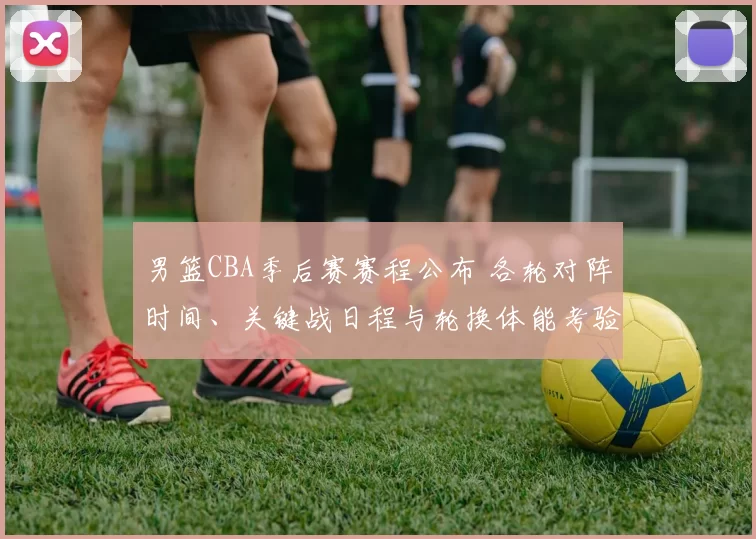 男篮CBA季后赛赛程公布 各轮对阵时间、关键战日程与轮换体能考验