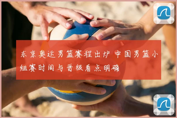 东京奥运男篮赛程出炉 中国男篮小组赛时间与晋级看点明确