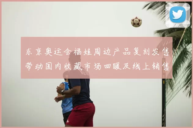 东京奥运会福娃周边产品复刻发售带动国内收藏市场回暖及线上销售增长