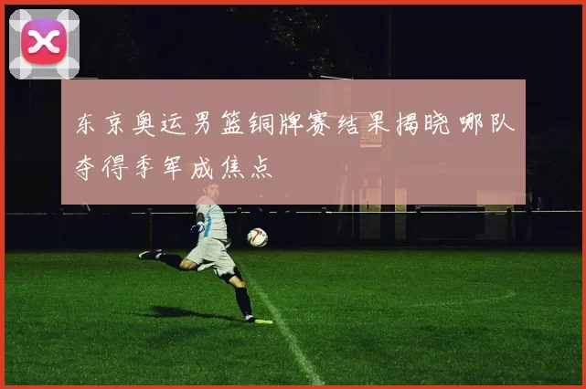 东京奥运男篮铜牌赛结果揭晓 哪队夺得季军成焦点