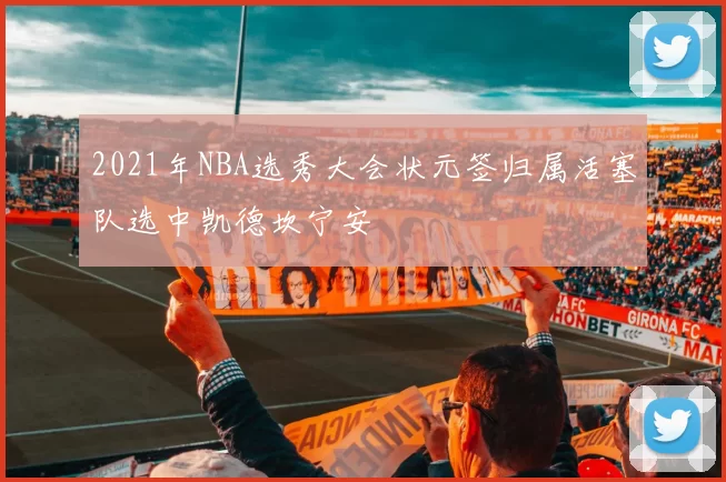 2021年NBA选秀大会状元签归属活塞队选中凯德坎宁安