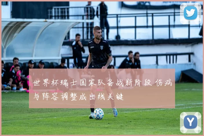 世界杯瑞士国家队备战新阶段 伤病与阵容调整成出线关键