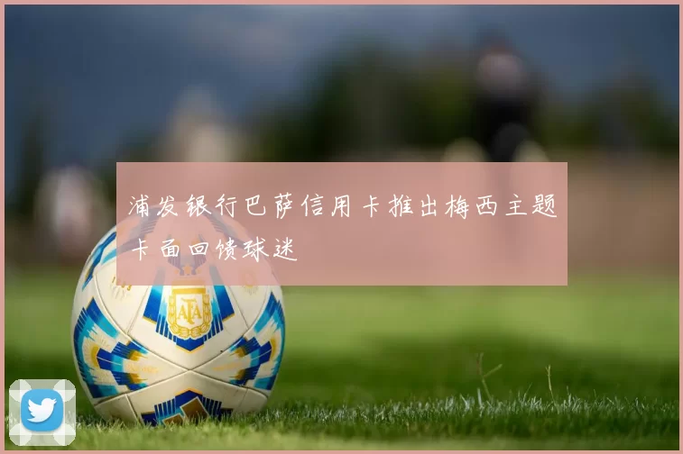 浦发银行巴萨信用卡推出梅西主题卡面回馈球迷