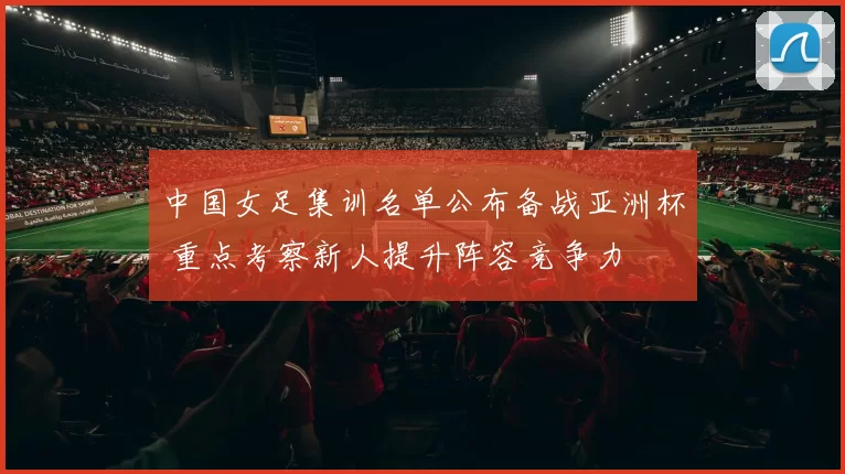 中国女足集训名单公布备战亚洲杯 重点考察新人提升阵容竞争力