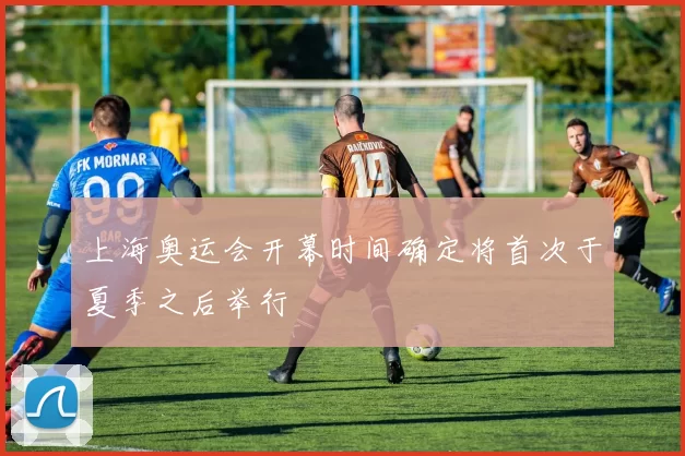 上海奥运会开幕时间确定将首次于夏季之后举行