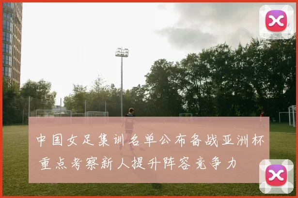 中国女足集训名单公布备战亚洲杯 重点考察新人提升阵容竞争力