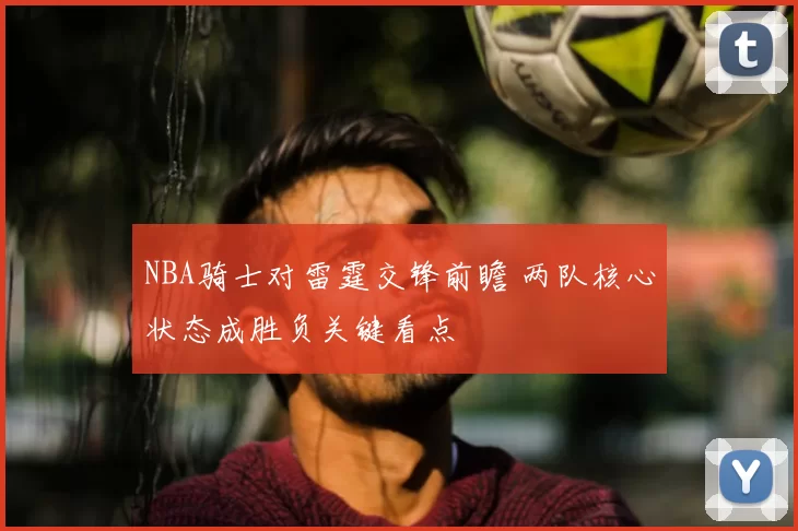 NBA骑士对雷霆交锋前瞻 两队核心状态成胜负关键看点