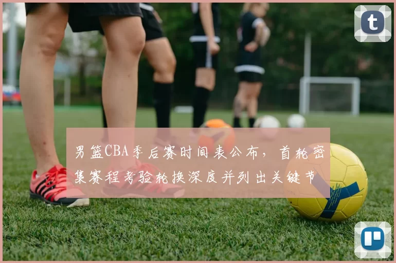 男篮CBA季后赛时间表公布,首轮密集赛程考验轮换深度并列出关键节点影响备战