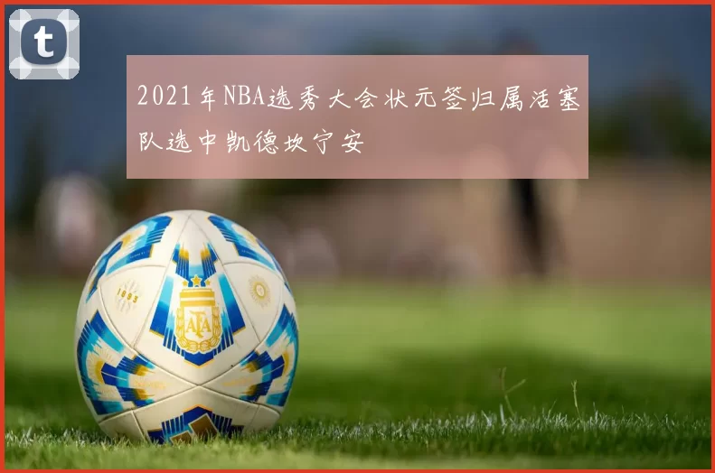 2021年NBA选秀大会状元签归属活塞队选中凯德坎宁安