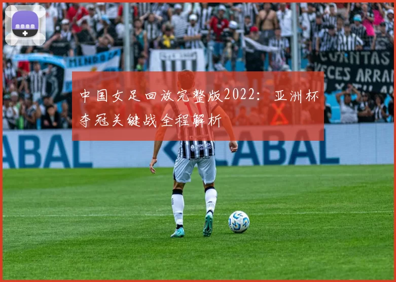 中国女足回放完整版2022：亚洲杯夺冠关键战全程解析