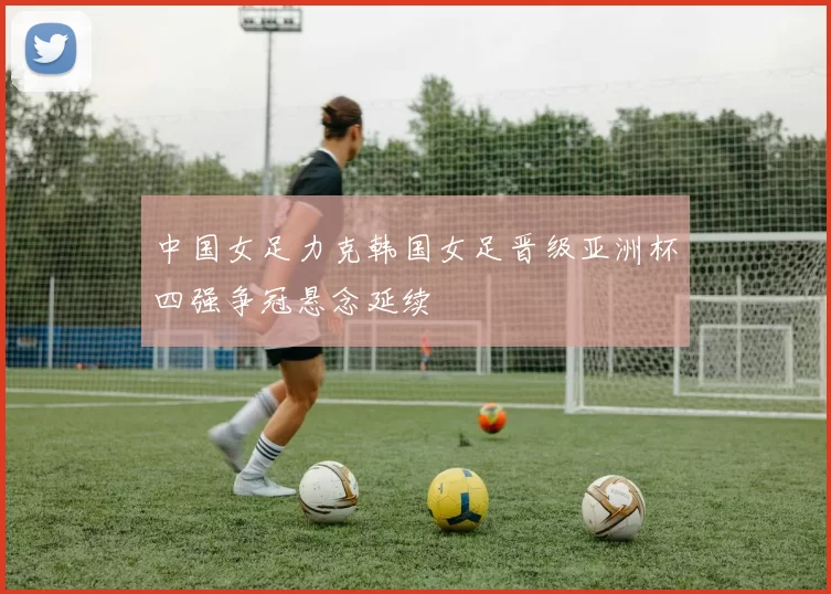 中国女足力克韩国女足晋级亚洲杯四强争冠悬念延续