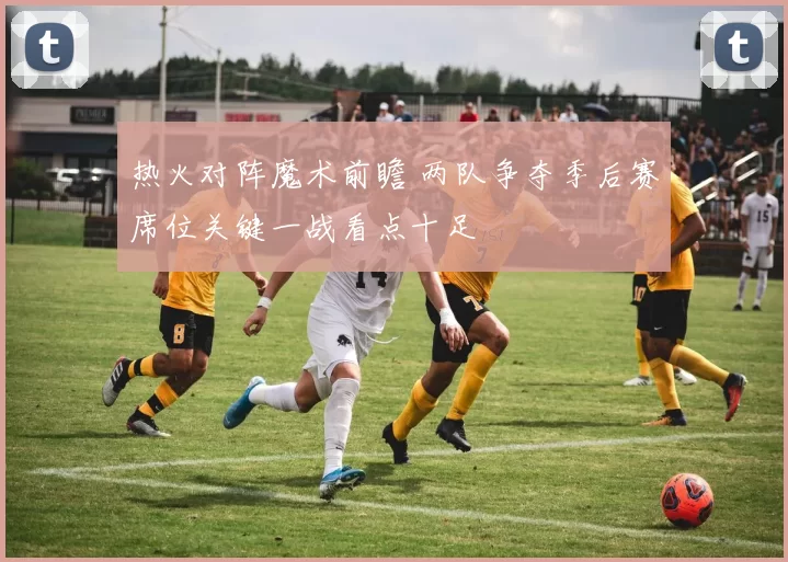 热火对阵魔术前瞻 两队争夺季后赛席位关键一战看点十足