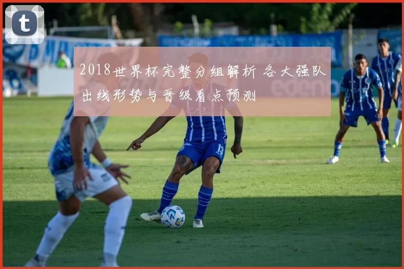 2018世界杯完整分组解析 各大强队出线形势与晋级看点预测