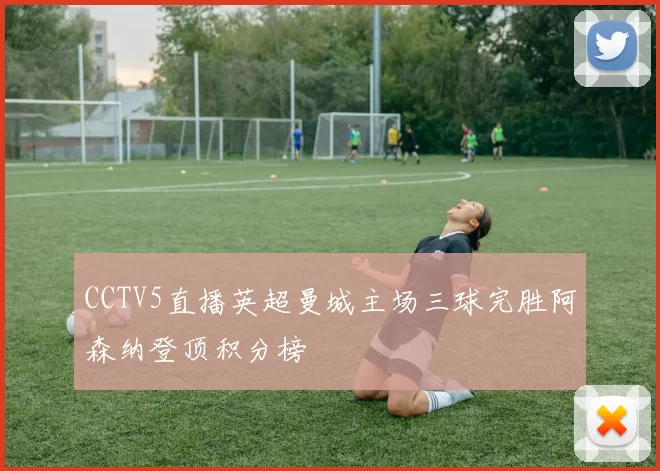 CCTV5直播英超曼城主场三球完胜阿森纳登顶积分榜