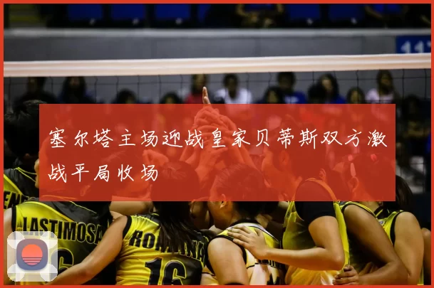 塞尔塔主场迎战皇家贝蒂斯双方激战平局收场