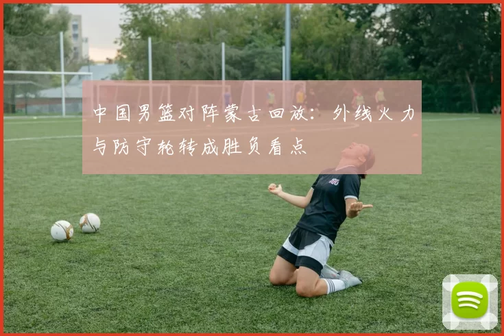 中国男篮对阵蒙古回放：外线火力与防守轮转成胜负看点