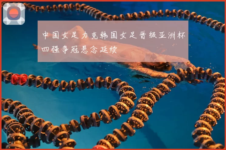 中国女足力克韩国女足晋级亚洲杯四强争冠悬念延续