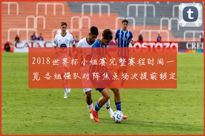 2018世界杯小组赛完整赛程时间一览 各组强队对阵焦点场次提前锁定