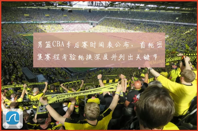 男篮CBA季后赛时间表公布,首轮密集赛程考验轮换深度并列出关键节点影响备战