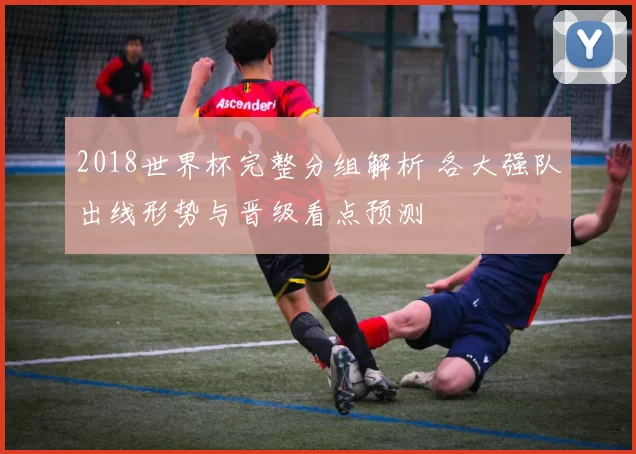 2018世界杯完整分组解析 各大强队出线形势与晋级看点预测