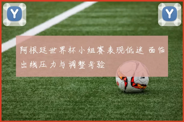 阿根廷世界杯小组赛表现低迷 面临出线压力与调整考验