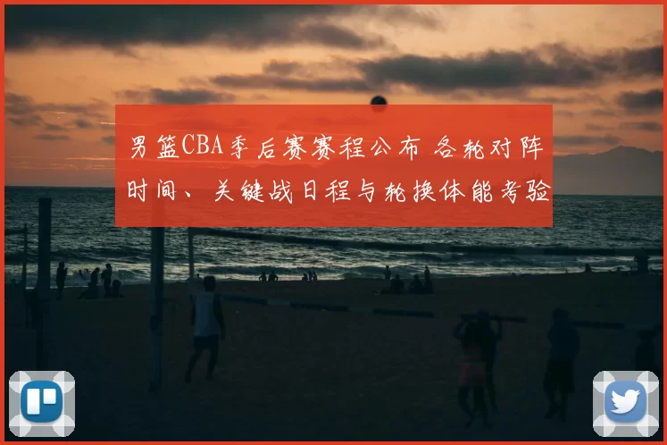 男篮CBA季后赛赛程公布 各轮对阵时间、关键战日程与轮换体能考验