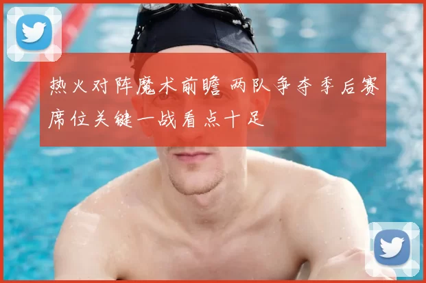 热火对阵魔术前瞻 两队争夺季后赛席位关键一战看点十足