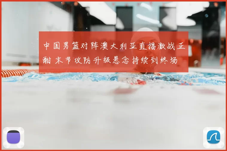 中国男篮对阵澳大利亚直播激战正酣 末节攻防升级悬念持续到终场