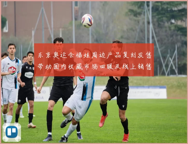 东京奥运会福娃周边产品复刻发售带动国内收藏市场回暖及线上销售增长
