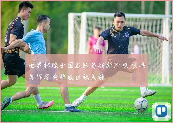 世界杯瑞士国家队备战新阶段 伤病与阵容调整成出线关键