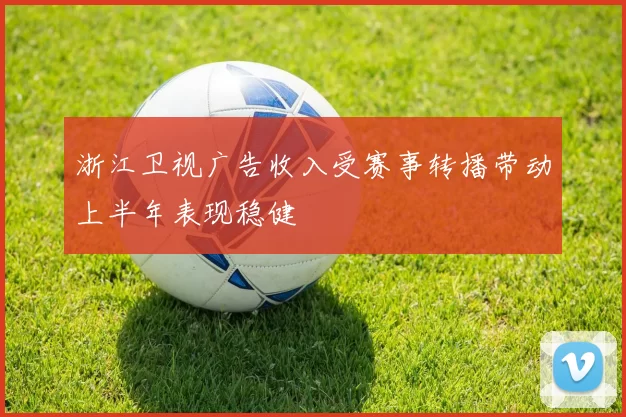 浙江卫视广告收入受赛事转播带动上半年表现稳健
