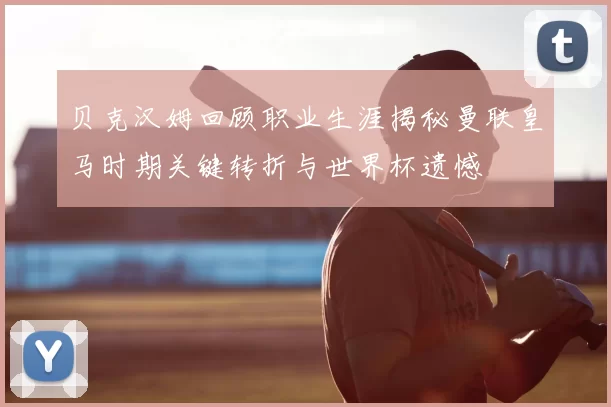 贝克汉姆回顾职业生涯揭秘曼联皇马时期关键转折与世界杯遗憾