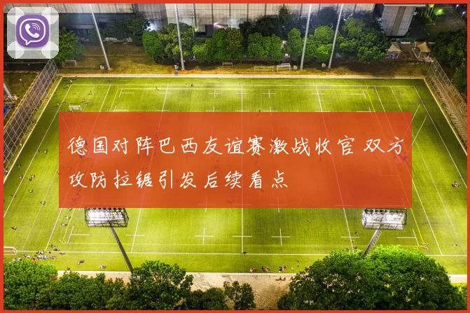 德国对阵巴西友谊赛激战收官 双方攻防拉锯引发后续看点