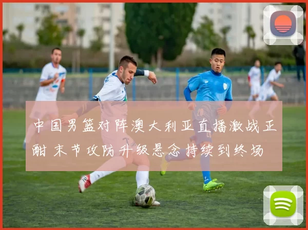 中国男篮对阵澳大利亚直播激战正酣 末节攻防升级悬念持续到终场