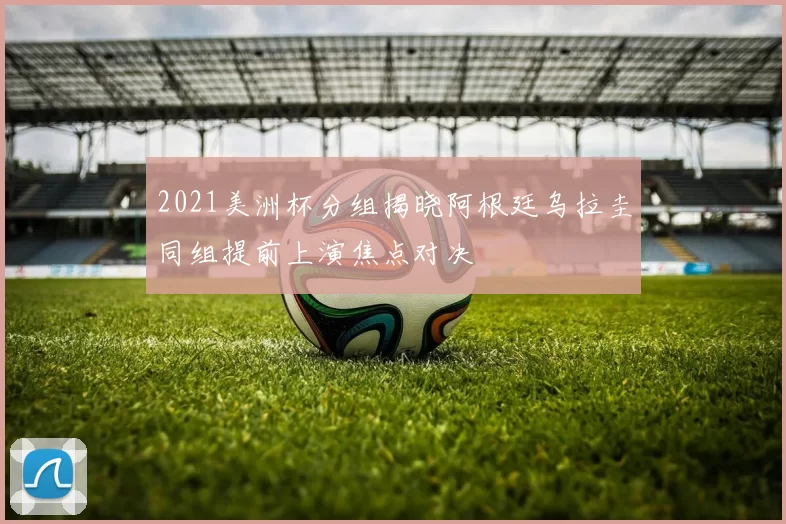 2021美洲杯分组揭晓阿根廷乌拉圭同组提前上演焦点对决
