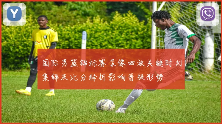 国际男篮锦标赛录像回放关键时刻集锦及比分转折影响晋级形势