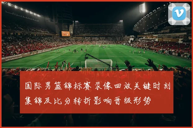 国际男篮锦标赛录像回放关键时刻集锦及比分转折影响晋级形势