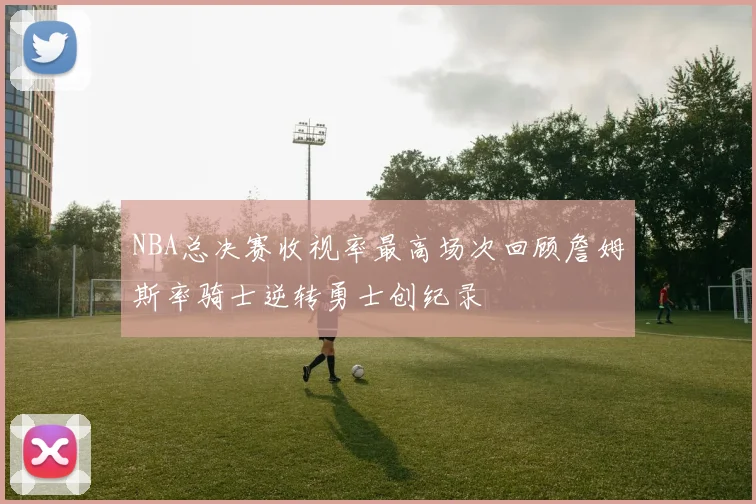 NBA总决赛收视率最高场次回顾詹姆斯率骑士逆转勇士创纪录